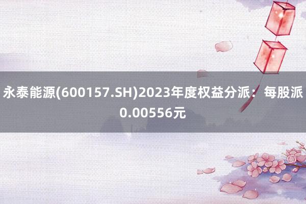 永泰能源(600157.SH)2023年度权益分派：每股派0.00556元