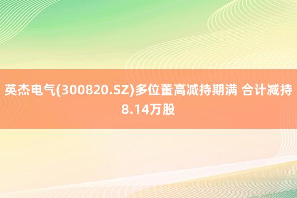 英杰电气(300820.SZ)多位董高减持期满 合计减持8.14万股