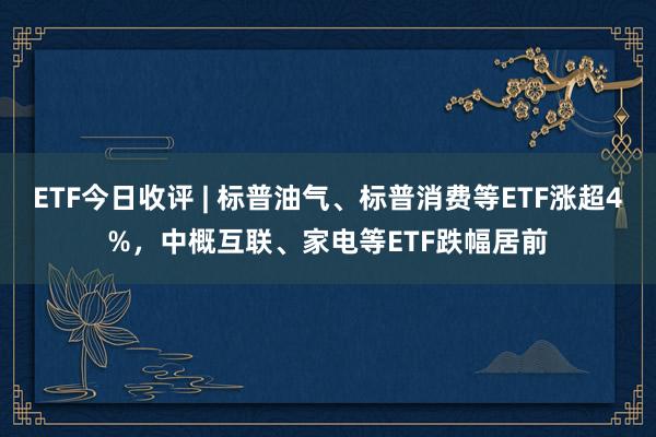 ETF今日收评 | 标普油气、标普消费等ETF涨超4%，中概互联、家电等ETF跌幅居前