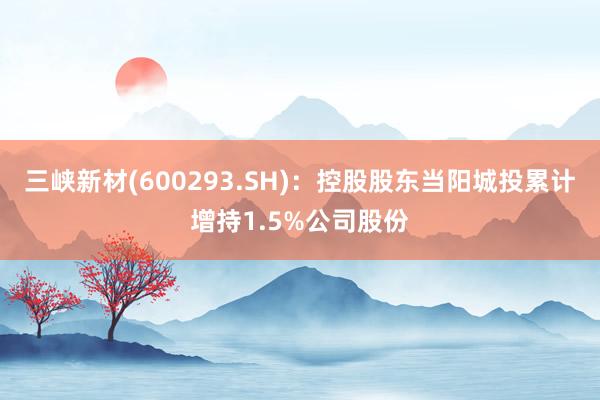 三峡新材(600293.SH)：控股股东当阳城投累计增持1.5%公司股份