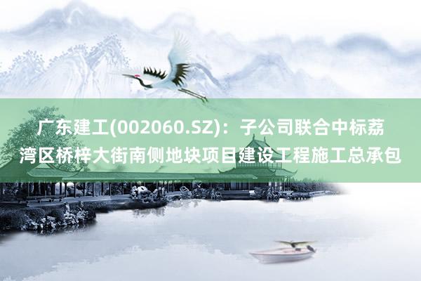 广东建工(002060.SZ)：子公司联合中标荔湾区桥梓大街南侧地块项目建设工程施工总承包