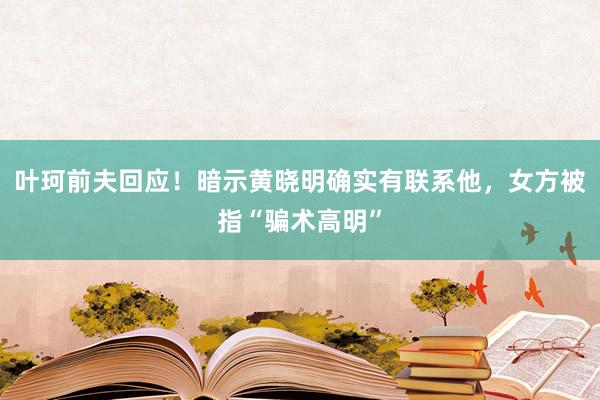 叶珂前夫回应！暗示黄晓明确实有联系他，女方被指“骗术高明”