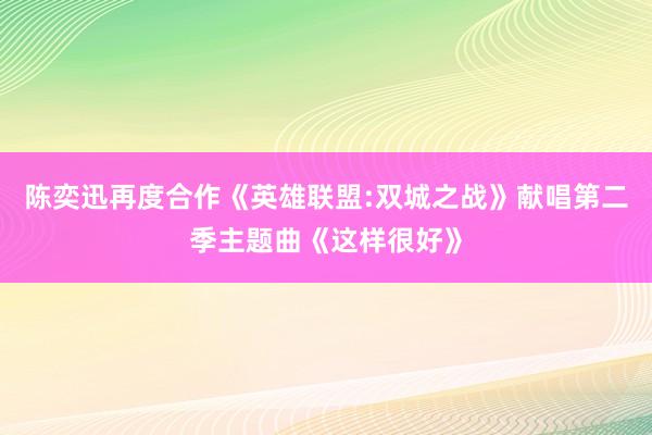 陈奕迅再度合作《英雄联盟:双城之战》献唱第二季主题曲《这样很好》