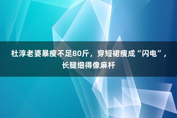 杜淳老婆暴瘦不足80斤，穿短裙瘦成“闪电”，长腿细得像麻杆