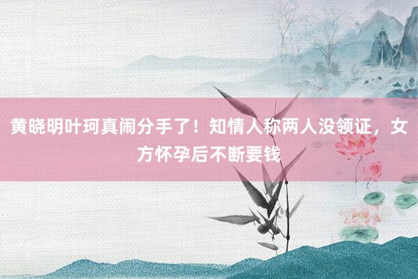 黄晓明叶珂真闹分手了！知情人称两人没领证，女方怀孕后不断要钱