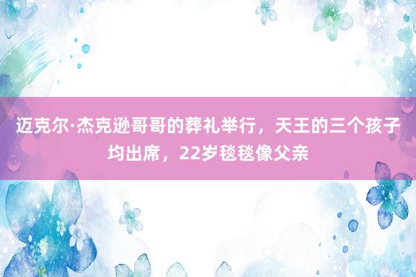 迈克尔·杰克逊哥哥的葬礼举行，天王的三个孩子均出席，22岁毯毯像父亲