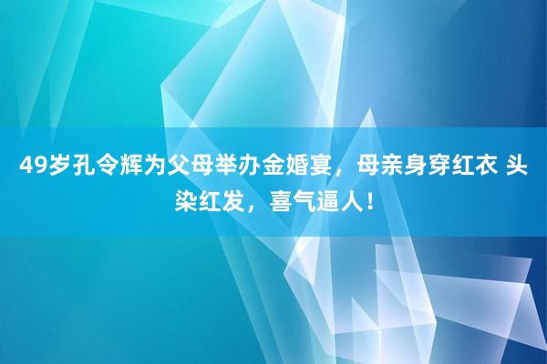 49岁孔令辉为父母举办金婚宴，母亲身穿红衣 头染红发，喜气逼人！