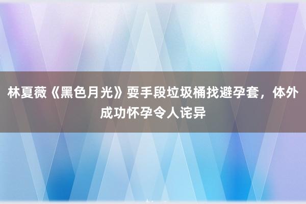 林夏薇《黑色月光》耍手段垃圾桶找避孕套，体外成功怀孕令人诧异