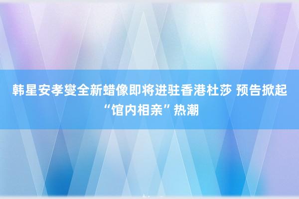 韩星安孝燮全新蜡像即将进驻香港杜莎 预告掀起“馆内相亲”热潮