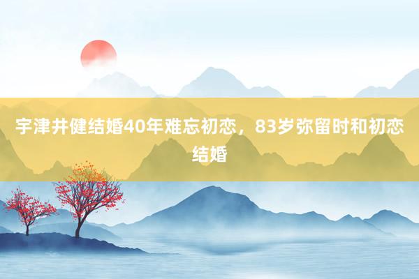 宇津井健结婚40年难忘初恋，83岁弥留时和初恋结婚