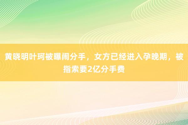 黄晓明叶珂被曝闹分手，女方已经进入孕晚期，被指索要2亿分手费