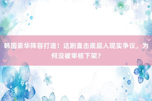 韩国豪华阵容打造！这剧直击底层人现实争议，为何没被审核下架？