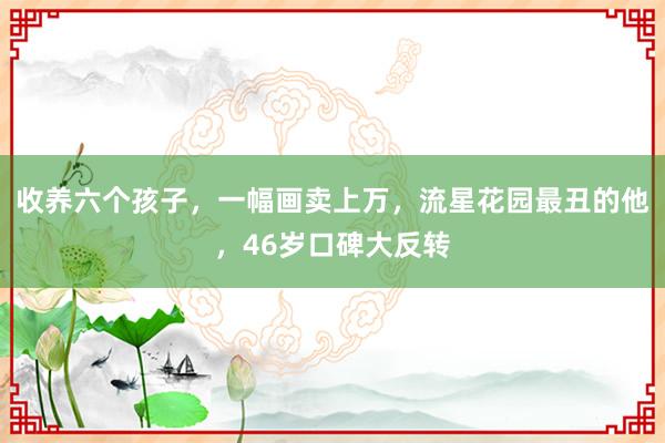 收养六个孩子，一幅画卖上万，流星花园最丑的他，46岁口碑大反转