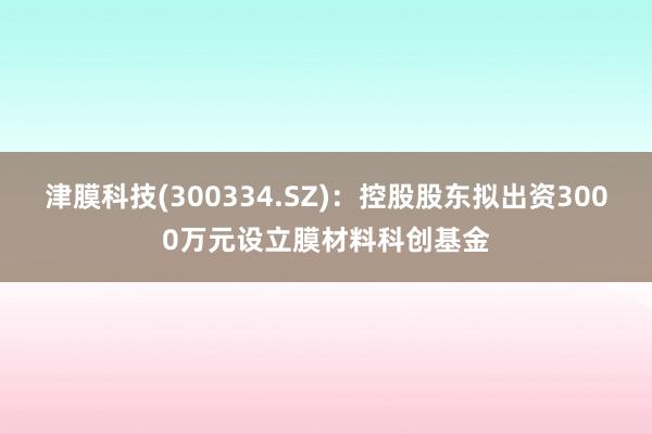 津膜科技(300334.SZ)：控股股东拟出资3000万元设立膜材料科创基金