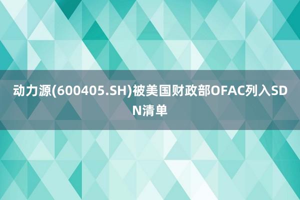 动力源(600405.SH)被美国财政部OFAC列入SDN清单