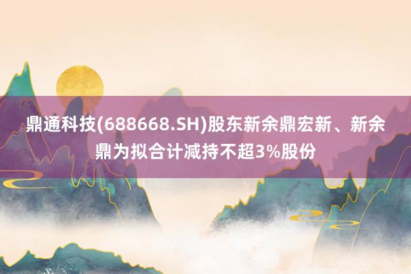 鼎通科技(688668.SH)股东新余鼎宏新、新余鼎为拟合计减持不超3%股份