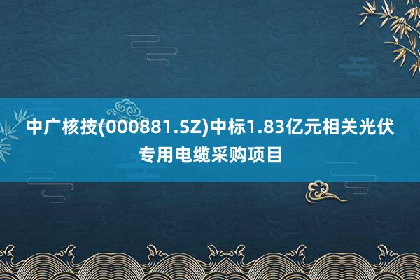 中广核技(000881.SZ)中标1.83亿元相关光伏专用电缆采购项目