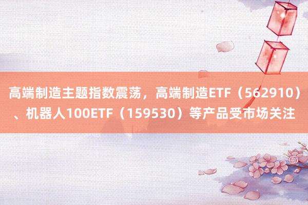 高端制造主题指数震荡，高端制造ETF（562910）、机器人100ETF（159530）等产品受市场关注