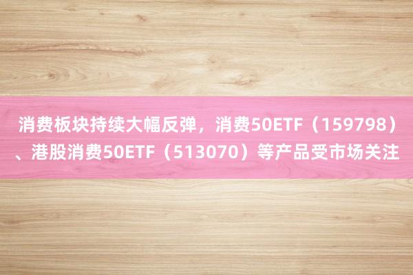 消费板块持续大幅反弹，消费50ETF（159798）、港股消费50ETF（513070）等产品受市场关注