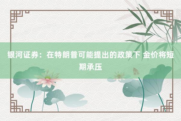 银河证券：在特朗普可能提出的政策下 金价将短期承压