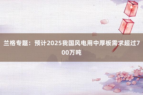 兰格专题：预计2025我国风电用中厚板需求超过700万吨