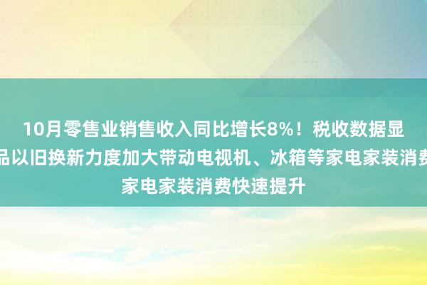 10月零售业销售收入同比增长8%！税收数据显示：消费品以旧换新力度加大带动电视机、冰箱等家电家装消费快速提升