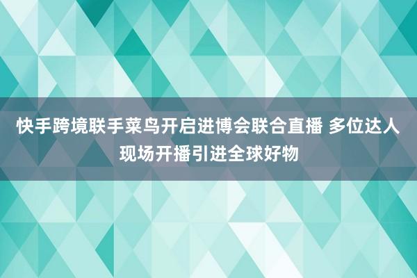 快手跨境联手菜鸟开启进博会联合直播 多位达人现场开播引进全球好物