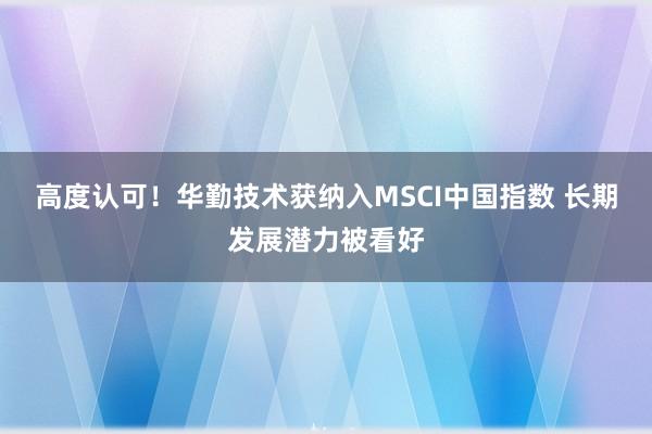 高度认可！华勤技术获纳入MSCI中国指数 长期发展潜力被看好