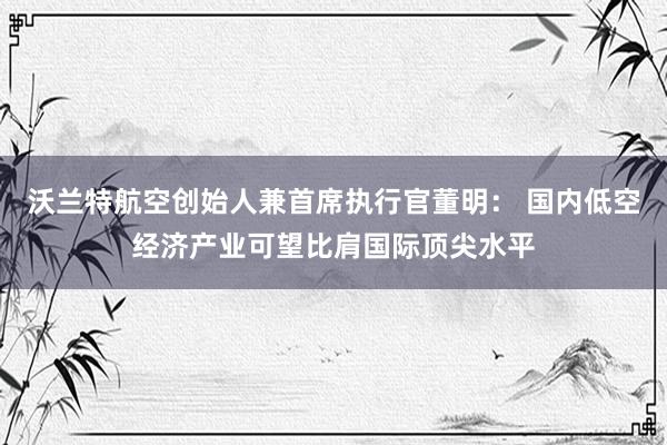 沃兰特航空创始人兼首席执行官董明： 国内低空经济产业可望比肩国际顶尖水平