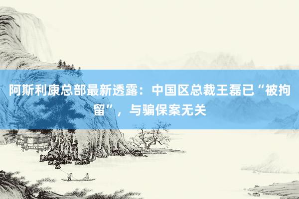 阿斯利康总部最新透露：中国区总裁王磊已“被拘留”，与骗保案无关