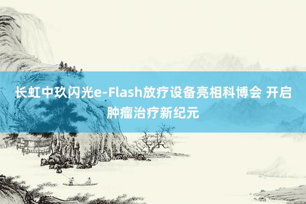 长虹中玖闪光e-Flash放疗设备亮相科博会 开启肿瘤治疗新纪元