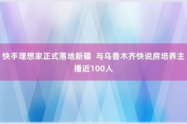 快手理想家正式落地新疆  与乌鲁木齐快说房培养主播近100人