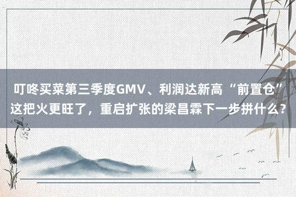 叮咚买菜第三季度GMV、利润达新高 “前置仓”这把火更旺了，重启扩张的梁昌霖下一步拼什么？