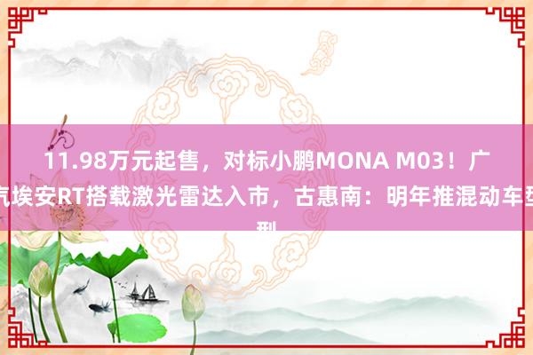 11.98万元起售，对标小鹏MONA M03！广汽埃安RT搭载激光雷达入市，古惠南：明年推混动车型