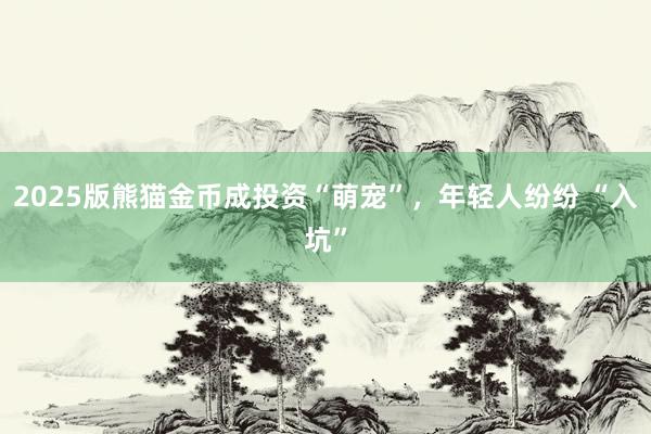 2025版熊猫金币成投资“萌宠”，年轻人纷纷 “入坑”