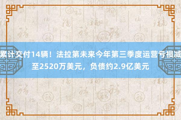 累计交付14辆！法拉第未来今年第三季度运营亏损减至2520万美元，负债约2.9亿美元