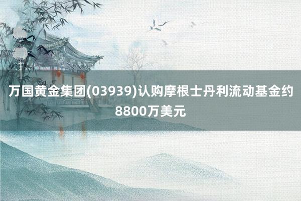 万国黄金集团(03939)认购摩根士丹利流动基金约8800万美元