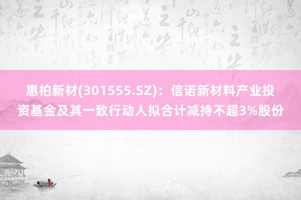 惠柏新材(301555.SZ)：信诺新材料产业投资基金及其一致行动人拟合计减持不超3%股份