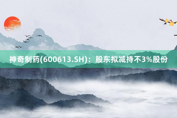 神奇制药(600613.SH)：股东拟减持不3%股份