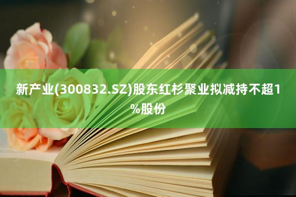 新产业(300832.SZ)股东红杉聚业拟减持不超1%股份