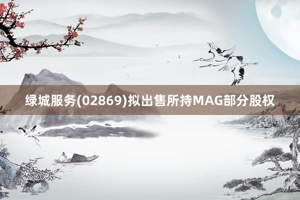 绿城服务(02869)拟出售所持MAG部分股权