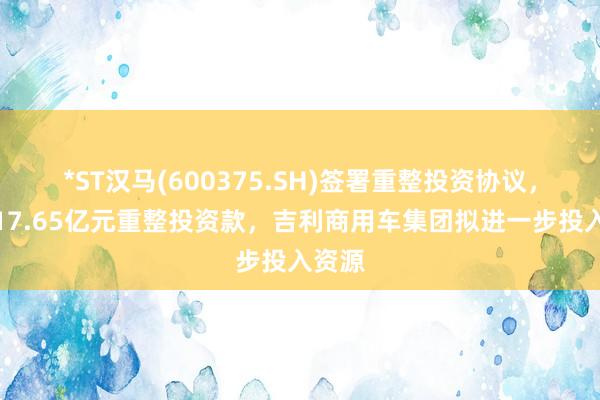 *ST汉马(600375.SH)签署重整投资协议，涉及17.65亿元重整投资款，吉利商用车集团拟进一步投入资源