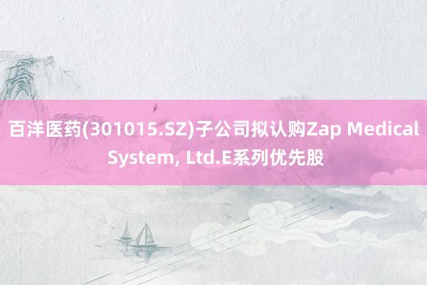 百洋医药(301015.SZ)子公司拟认购Zap Medical System, Ltd.E系列优先股