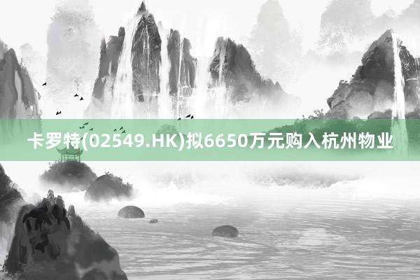 卡罗特(02549.HK)拟6650万元购入杭州物业