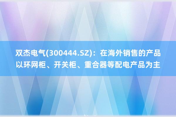 双杰电气(300444.SZ)：在海外销售的产品以环网柜、开关柜、重合器等配电产品为主