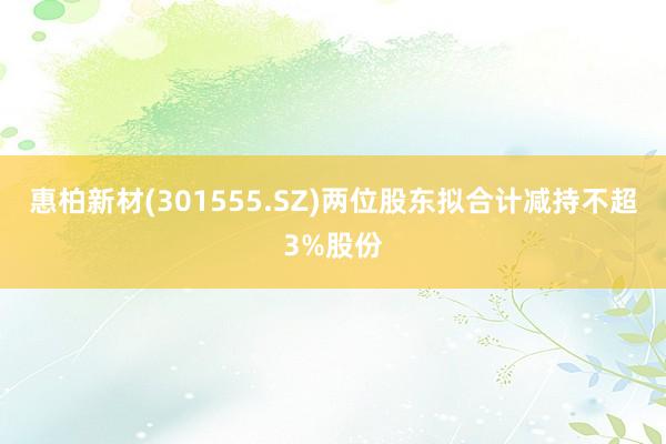 惠柏新材(301555.SZ)两位股东拟合计减持不超3%股份