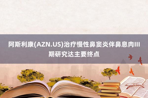 阿斯利康(AZN.US)治疗慢性鼻窦炎伴鼻息肉III期研究达主要终点