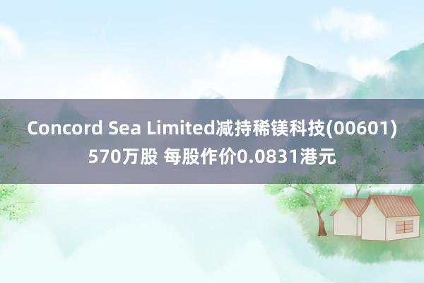 Concord Sea Limited减持稀镁科技(00601)570万股 每股作价0.0831港元