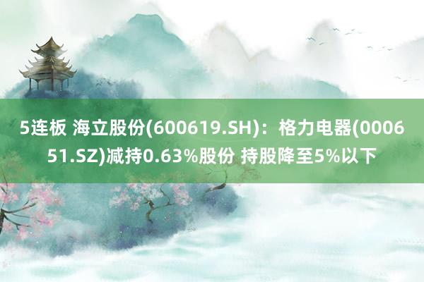 5连板 海立股份(600619.SH)：格力电器(000651.SZ)减持0.63%股份 持股降至5%以下