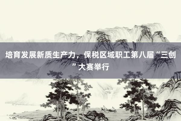 培育发展新质生产力，保税区域职工第八届“三创”大赛举行